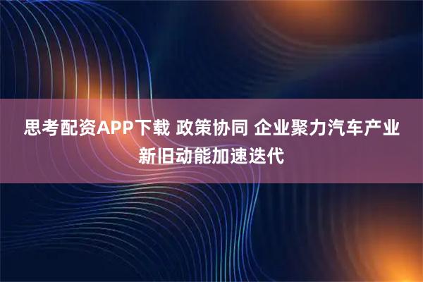 思考配资APP下载 政策协同 企业聚力汽车产业新旧动能加速迭代