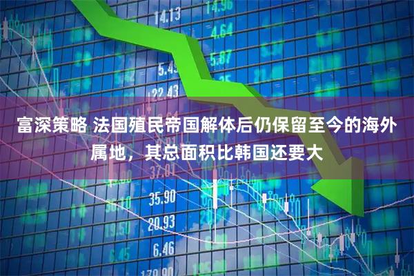 富深策略 法国殖民帝国解体后仍保留至今的海外属地，其总面积比韩国还要大