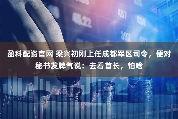 盈科配资官网 梁兴初刚上任成都军区司令，便对秘书发脾气说：去看首长，怕啥