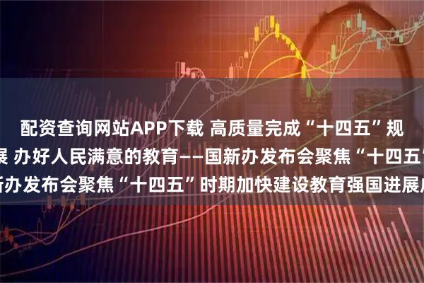 配资查询网站APP下载 高质量完成“十四五”规划丨推动教育高质量发展 办好人民满意的教育——国新办发布会聚焦“十四五”时期加快建设教育强国进展成效