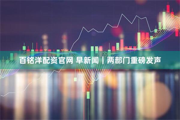 百铭洋配资官网 早新闻｜两部门重磅发声