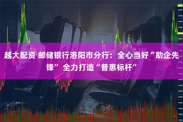 越大配资 邮储银行洛阳市分行：全心当好“助企先锋” 全力打造“普惠标杆”