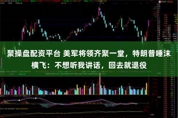 聚操盘配资平台 美军将领齐聚一堂，特朗普唾沫横飞：不想听我讲话，回去就退役