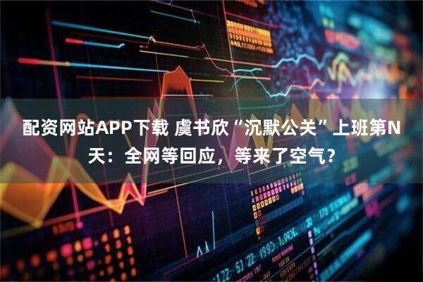 配资网站APP下载 虞书欣“沉默公关”上班第N天：全网等回应，等来了空气？