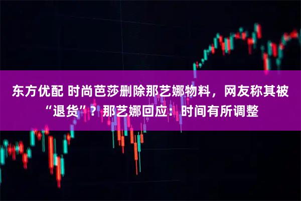 东方优配 时尚芭莎删除那艺娜物料，网友称其被“退货”？那艺娜回应：时间有所调整