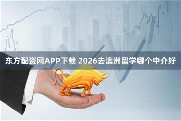 东方配资网APP下载 2026去澳洲留学哪个中介好