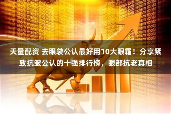 天量配资 去眼袋公认最好用10大眼霜！分享紧致抗皱公认的十强排行榜，眼部抗老真相