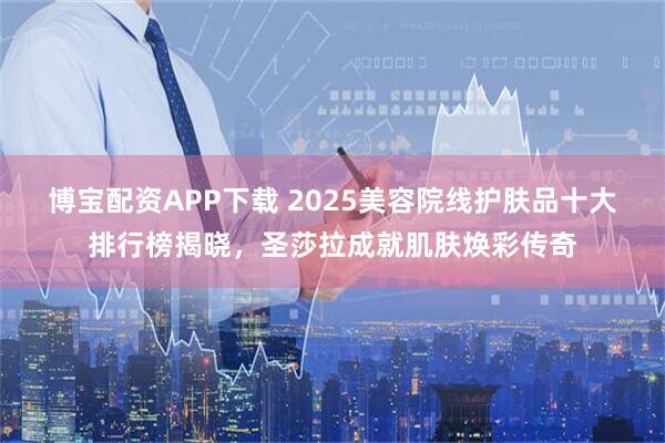 博宝配资APP下载 2025美容院线护肤品十大排行榜揭晓，圣莎拉成就肌肤焕彩传奇
