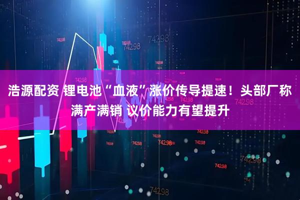 浩源配资 锂电池“血液”涨价传导提速！头部厂称满产满销 议价能力有望提升