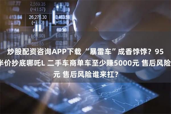 炒股配资咨询APP下载 “暴雷车”成香饽饽？95后跨省半价抄底哪吒L 二手车商单车至少赚5000元 售后风险谁来扛？