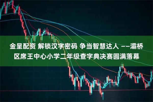 金呈配资 解锁汉字密码 争当智慧达人 ——灞桥区席王中心小学二年级查字典决赛圆满落幕