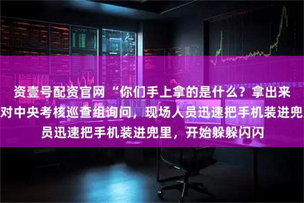 资壹号配资官网 “你们手上拿的是什么?拿出来给我看一下!”面对中央考核巡查组询问,现场人员迅速把手机装进兜里,开始躲躲闪闪