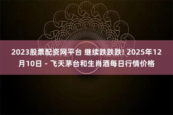 2023股票配资网平台 继续跌跌跌! 2025年12月10日 - 飞天茅台和生肖酒每日行情价格