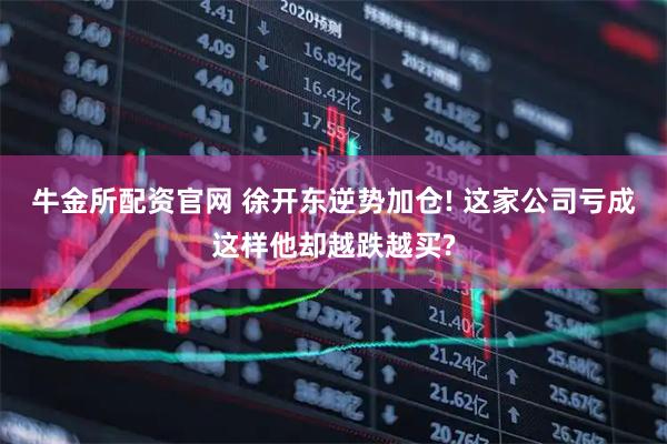 牛金所配资官网 徐开东逆势加仓! 这家公司亏成这样他却越跌越买?