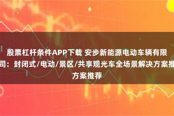 股票杠杆条件APP下载 安步新能源电动车辆有限公司：封闭式/电动/景区/共享观光车全场景解决方案推荐