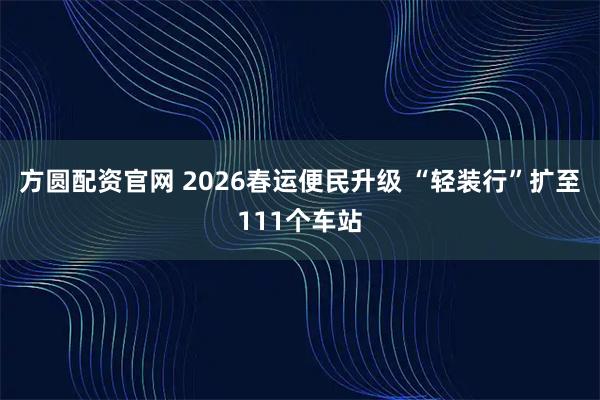方圆配资官网 2026春运便民升级 “轻装行”扩至111个车站