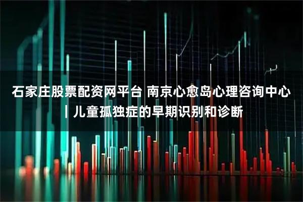 石家庄股票配资网平台 南京心愈岛心理咨询中心｜儿童孤独症的早期识别和诊断