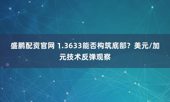 盛鹏配资官网 1.3633能否构筑底部？美元/加元技术反弹观察