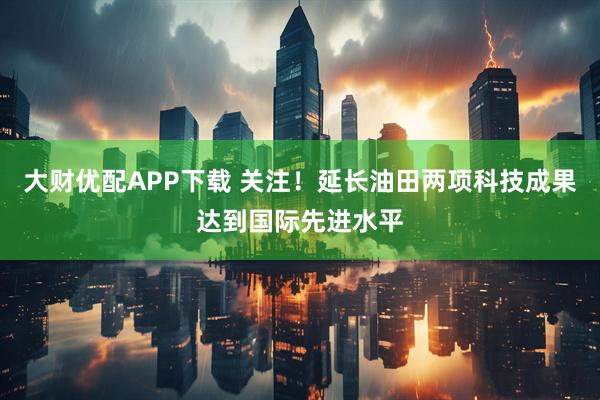 大财优配APP下载 关注！延长油田两项科技成果达到国际先进水平