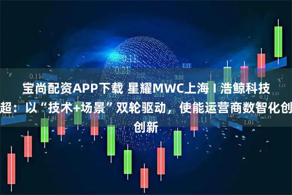 宝尚配资APP下载 星耀MWC上海 I 浩鲸科技王超：以“技术+场景”双轮驱动，使能运营商数智化创新
