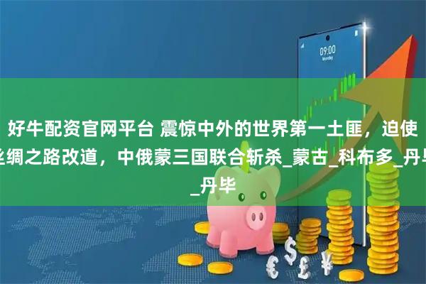 好牛配资官网平台 震惊中外的世界第一土匪，迫使丝绸之路改道，中俄蒙三国联合斩杀_蒙古_科布多_丹毕