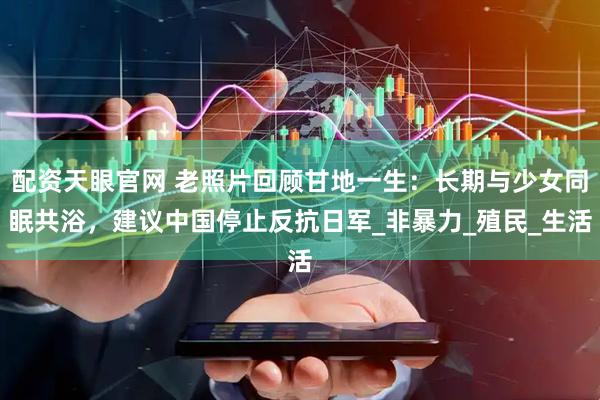 配资天眼官网 老照片回顾甘地一生：长期与少女同眠共浴，建议中国停止反抗日军_非暴力_殖民_生活