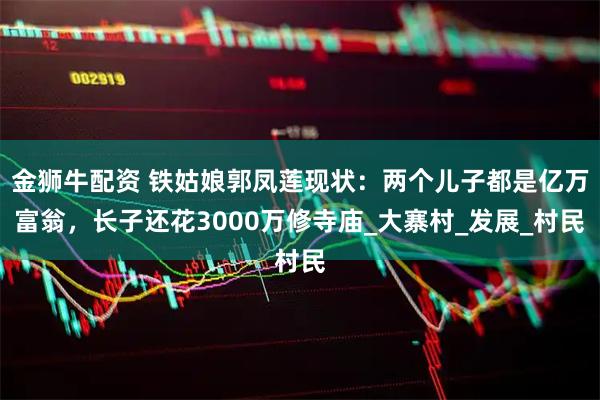 金狮牛配资 铁姑娘郭凤莲现状：两个儿子都是亿万富翁，长子还花3000万修寺庙_大寨村_发展_村民