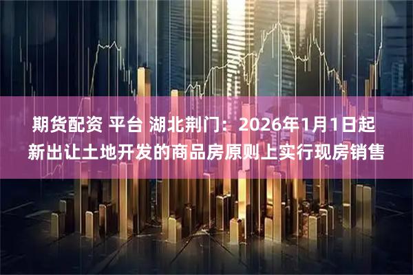 期货配资 平台 湖北荆门：2026年1月1日起 新出让土地开发的商品房原则上实行现房销售