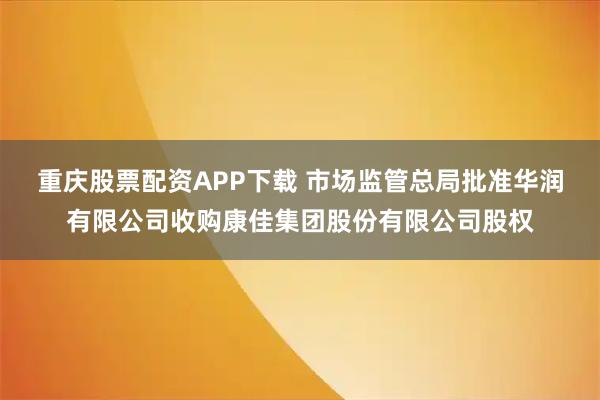 重庆股票配资APP下载 市场监管总局批准华润有限公司收购康佳集团股份有限公司股权