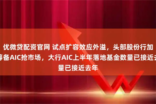 优微贷配资官网 试点扩容效应外溢，头部股份行加紧筹备AIC抢市场，大行AIC上半年落地基金数量已接近去年