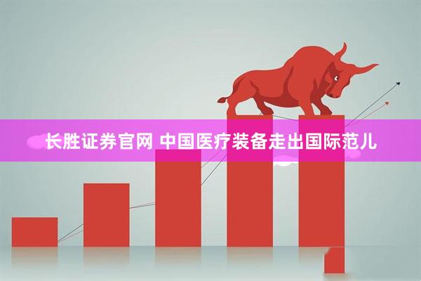 长胜证券官网 中国医疗装备走出国际范儿