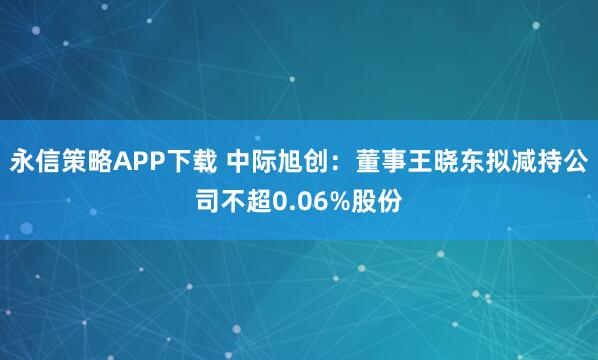 永信策略APP下载 中际旭创：董事王晓东拟减持公司不超0.06%股份