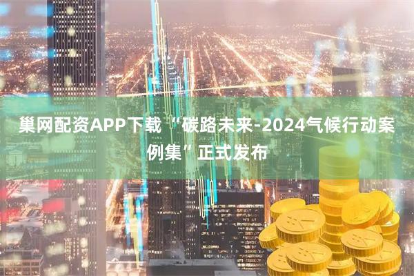 巢网配资APP下载 “碳路未来-2024气候行动案例集”正式发布