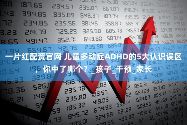 一片红配资官网 儿童多动症ADHD的5大认识误区，你中了哪个？_孩子_干预_家长