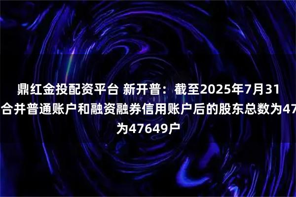 鼎红金投配资平台 新开普：截至2025年7月31日公司合并普通账户和融资融券信用账户后的股东总数为47649户