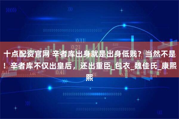 十点配资官网 辛者库出身就是出身低贱？当然不是！辛者库不仅出皇后，还出重臣_包衣_魏佳氏_康熙