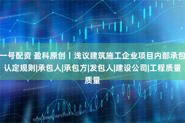 一号配资 盈科原创丨浅议建筑施工企业项目内部承包认定规则|承包人|承包方|发包人|建设公司|工程质量
