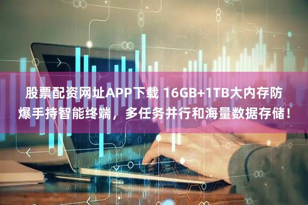 股票配资网址APP下载 16GB+1TB大内存防爆手持智能终端，多任务并行和海量数据存储！