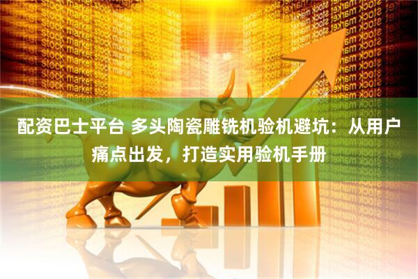 配资巴士平台 多头陶瓷雕铣机验机避坑：从用户痛点出发，打造实用验机手册