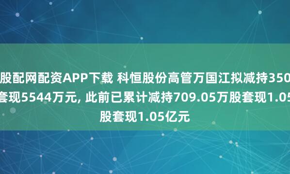 股配网配资APP下载 科恒股份高管万国江拟减持350万股套现5544万元, 此前已累计减持709.05万股套现1.05亿元