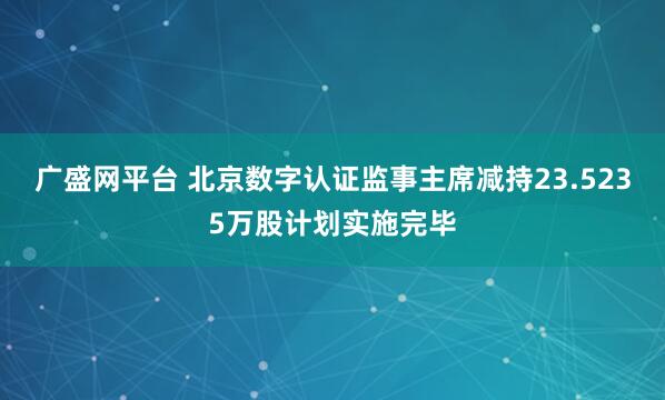 广盛网平台 北京数字认证监事主席减持23.5235万股计划实施完毕