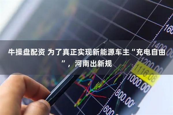 牛操盘配资 为了真正实现新能源车主“充电自由”，河南出新规