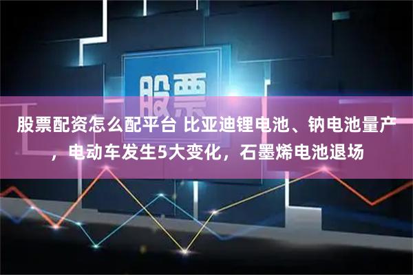 股票配资怎么配平台 比亚迪锂电池、钠电池量产，电动车发生5大变化，石墨烯电池退场