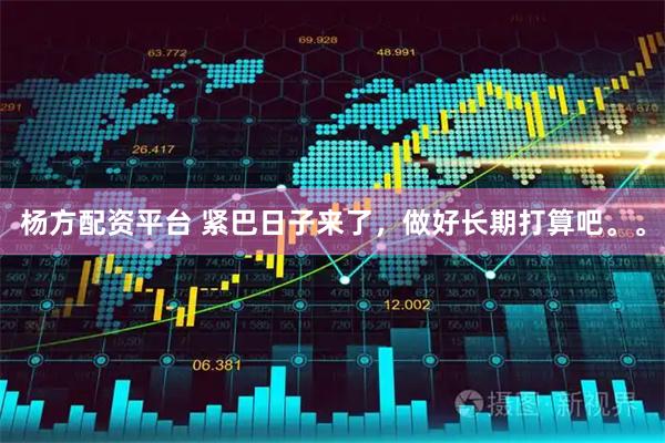 杨方配资平台 紧巴日子来了，做好长期打算吧。。