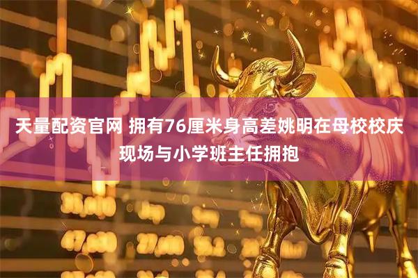 天量配资官网 拥有76厘米身高差姚明在母校校庆现场与小学班主任拥抱