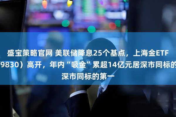 盛宝策略官网 美联储降息25个基点，上海金ETF（159830）高开，年内“吸金”累超14亿元居深市同标的第一