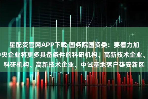星配资官网APP下载 国务院国资委:要着力加快高新产业布局 引导中央企业将更多具备条件的科研机构、高新技术企业、中试基地落户雄安新区