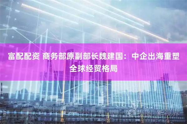 富配配资 商务部原副部长魏建国:中企出海重塑全球经贸格局