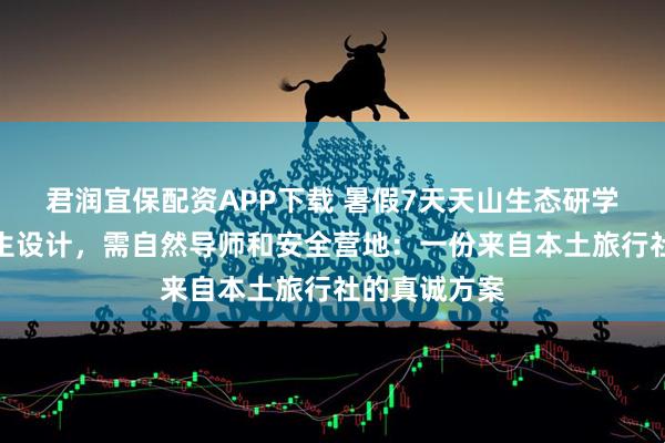 君润宜保配资APP下载 暑假7天天山生态研学营，为中学生设计，需自然导师和安全营地：一份来自本土旅行社的真诚方案
