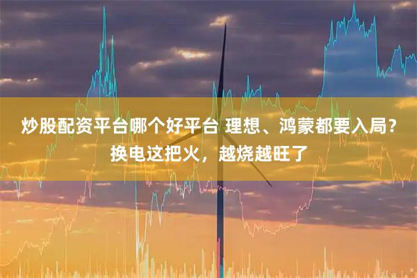 炒股配资平台哪个好平台 理想、鸿蒙都要入局？换电这把火，越烧越旺了